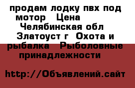 продам лодку пвх под мотор › Цена ­ 7 000 - Челябинская обл., Златоуст г. Охота и рыбалка » Рыболовные принадлежности   